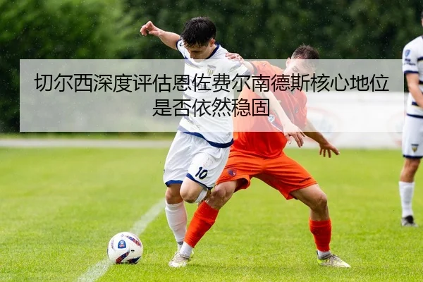 切尔西深度评估恩佐费尔南德斯核心地位是否依然稳固