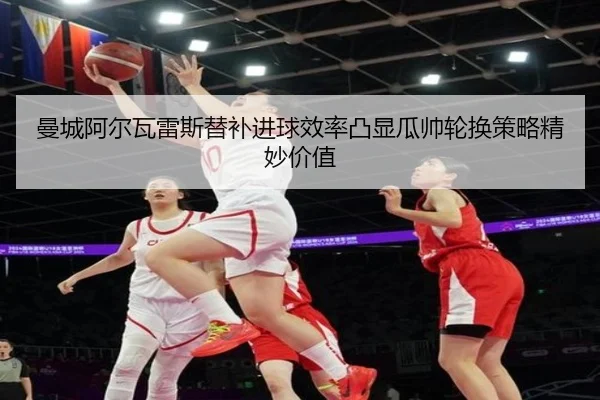 曼城阿尔瓦雷斯替补进球效率凸显瓜帅轮换策略精妙价值