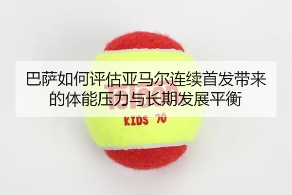 巴萨如何评估亚马尔连续首发带来的体能压力与长期发展平衡