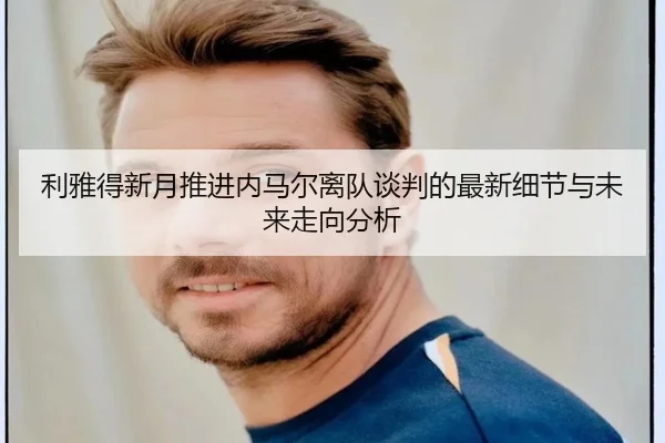 利雅得新月推进内马尔离队谈判的最新细节与未来走向分析