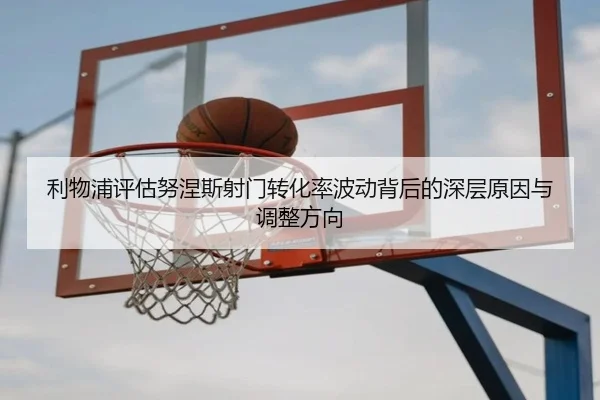 利物浦评估努涅斯射门转化率波动背后的深层原因与调整方向