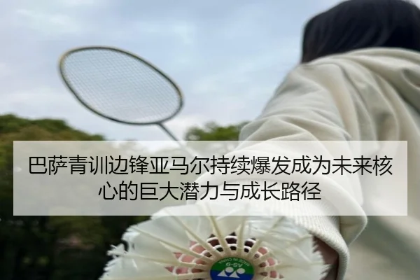 巴萨青训边锋亚马尔持续爆发成为未来核心的巨大潜力与成长路径