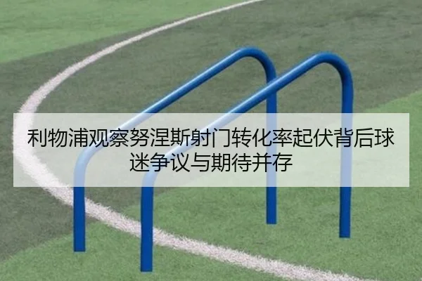 利物浦观察努涅斯射门转化率起伏背后球迷争议与期待并存