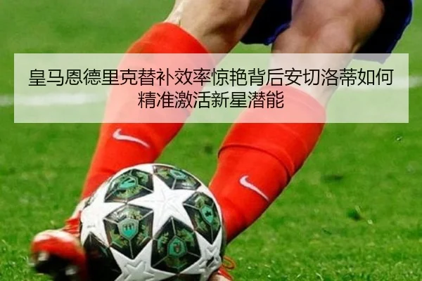 皇马恩德里克替补效率惊艳背后安切洛蒂如何精准激活新星潜能