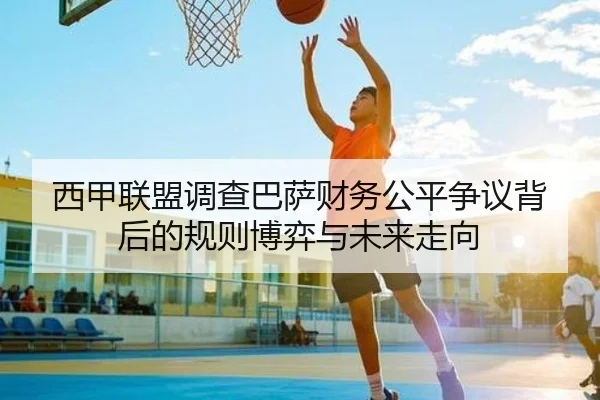 西甲联盟调查巴萨财务公平争议背后的规则博弈与未来走向