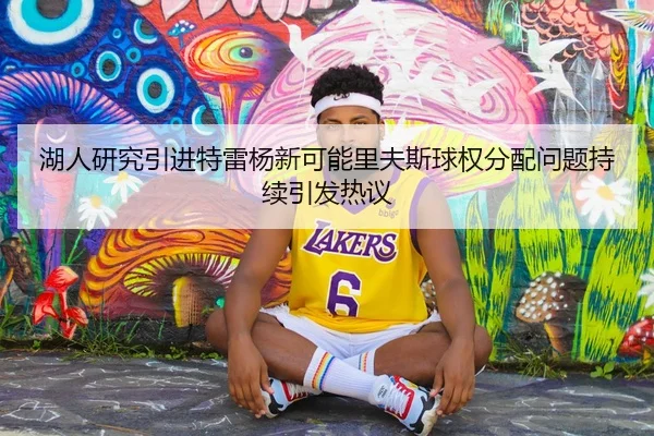 湖人研究引进特雷杨新可能里夫斯球权分配问题持续引发热议