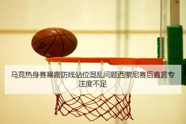 马竞热身赛暴露防线站位混乱问题西蒙尼赛后直言专注度不足
