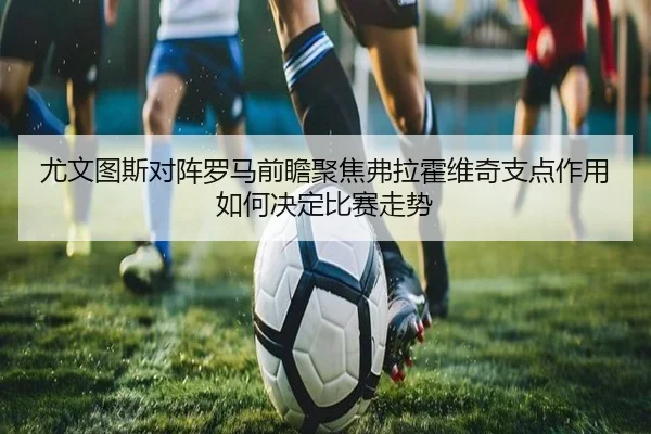 尤文图斯对阵罗马前瞻聚焦弗拉霍维奇支点作用如何决定比赛走势