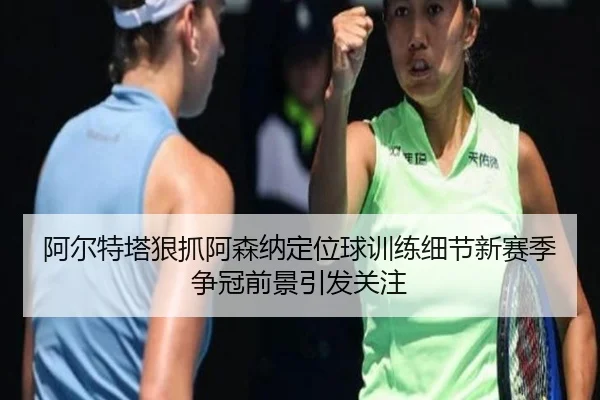 阿尔特塔狠抓阿森纳定位球训练细节新赛季争冠前景引发关注